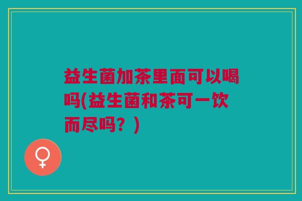 益生菌加茶里面可以喝吗(益生菌和茶可一饮而尽吗?) 益生菌加茶里面可以喝吗(益生菌和茶可一饮而尽吗?)