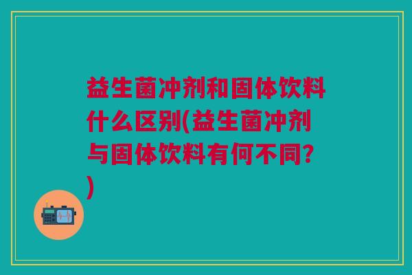 益生菌冲剂和固体饮料什么区别(益生菌冲剂与固体饮料有何不同?)