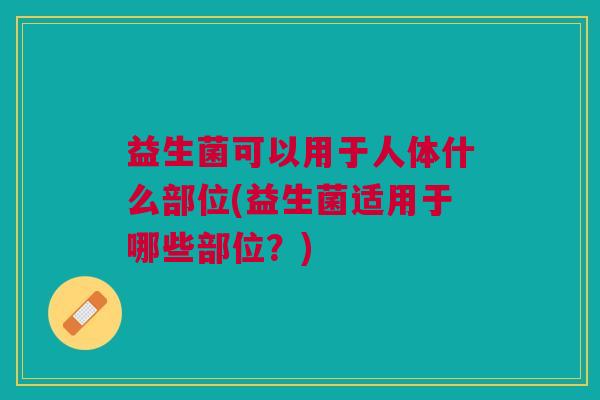 益生菌可以用于人体什么部位(益生菌适用于哪些部位?)