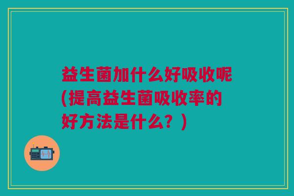 益生菌加什么好吸收呢(提高益生菌吸收率的好方法是什么?)