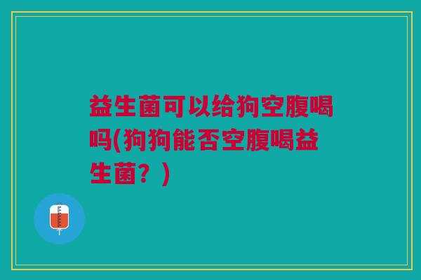 益生菌可以给狗空腹喝吗(狗狗能否空腹喝益生菌?)