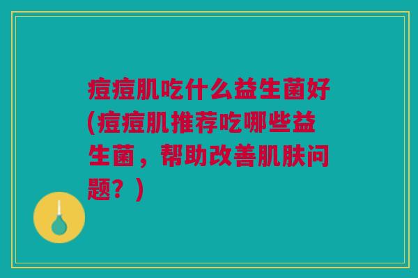 痘痘肌吃什么益生菌好(痘痘肌推荐吃哪些益生菌,帮助改善问题?) 痘痘肌吃什么益生菌好(痘痘肌推荐吃哪些益生菌,帮助改善问题?)