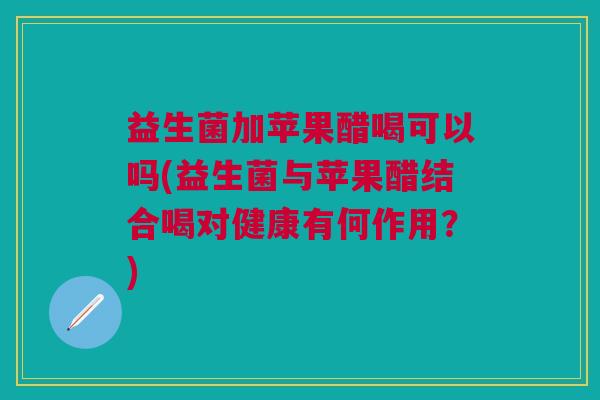 益生菌加苹果醋喝可以吗(益生菌与苹果醋结合喝对健康有何作用?)