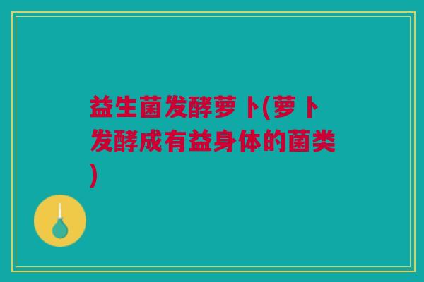 益生菌发酵萝卜(萝卜发酵成有益身体的菌类)
