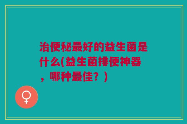好的益生菌是什么(益生菌排便神器,哪种佳?) 好的益生菌是什么(益生菌排便神器,哪种佳?)