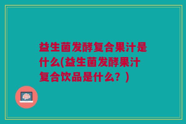 益生菌发酵复合果汁是什么(益生菌发酵果汁复合饮品是什么?) 益生菌发酵复合果汁是什么(益生菌发酵果汁复合饮品是什么?)