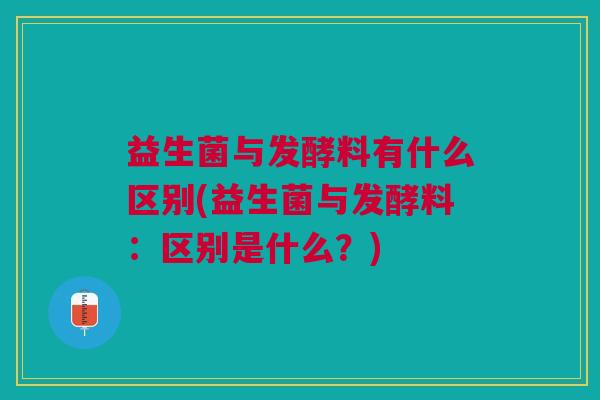 益生菌与发酵料有什么区别(益生菌与发酵料:区别是什么?) 益生菌与发酵料有什么区别(益生菌与发酵料:区别是什么?)