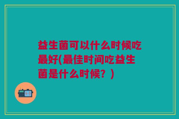益生菌可以什么时候吃最好(最佳时间吃益生菌是什么时候?)