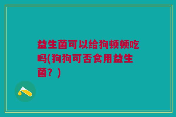 益生菌可以给狗顿顿吃吗(狗狗可否食用益生菌?)