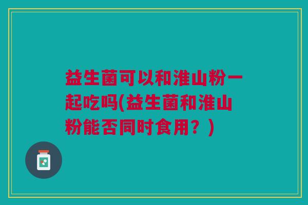 益生菌可以和淮山粉一起吃吗(益生菌和淮山粉能否同时食用?)