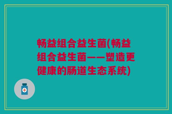 畅益组合益生菌(畅益组合益生菌——塑造更健康的肠道生态系统)