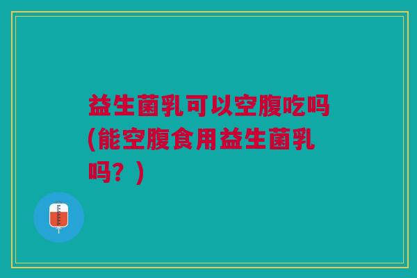 益生菌乳可以空腹吃吗(能空腹食用益生菌乳吗?)