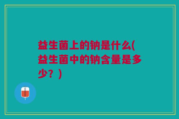 益生菌上的钠是什么(益生菌中的钠含量是多少?)