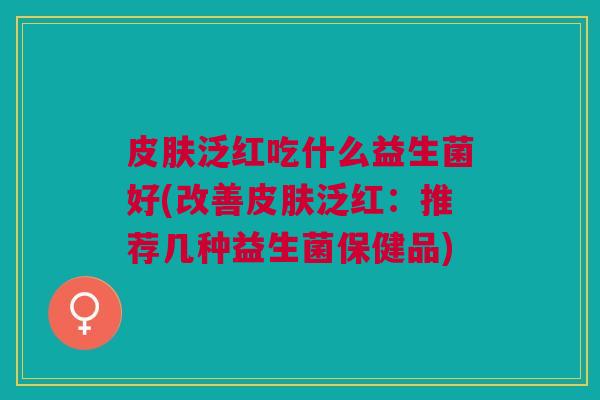皮肤泛红吃什么益生菌好(改善皮肤泛红:推荐几种益生菌保健品)