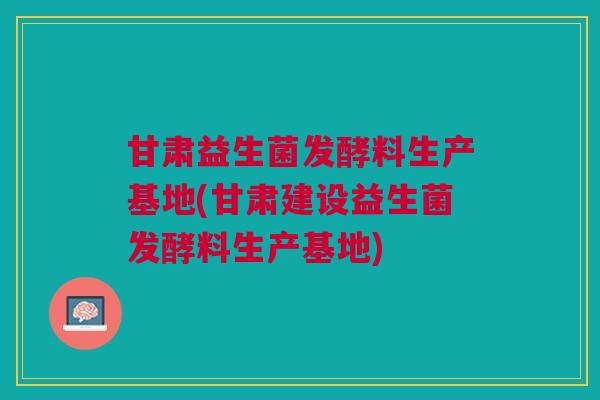 甘肃益生菌发酵料生产基地(甘肃建设益生菌发酵料生产基地)