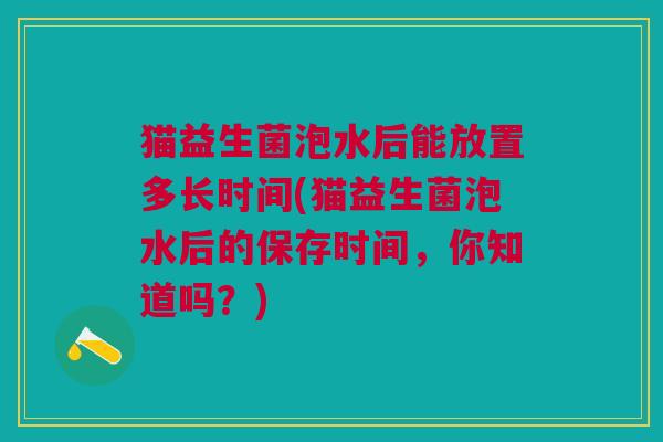 猫益生菌泡水后能放置多长时间(猫益生菌泡水后的保存时间，你知道吗？)