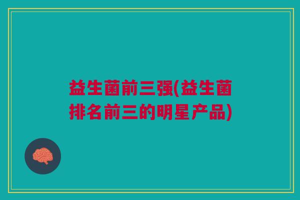 益生菌前三强(益生菌排名前三的明星产品)