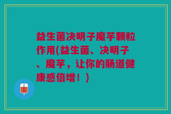 益生菌决明子魔芋颗粒作用(益生菌、决明子、魔芋,让你的肠道健康感倍增!)