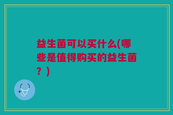 益生菌可以买什么(哪些是值得购买的益生菌?)