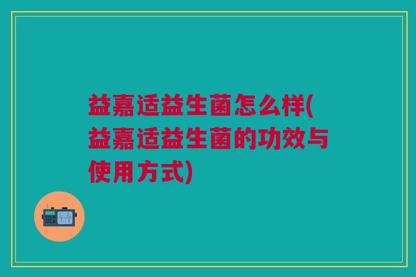 益嘉适益生菌怎么样(益嘉适益生菌的功效与使用方式)