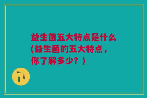 益生菌五大特点是什么(益生菌的五大特点,你了解多少?)