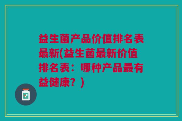 益生菌产品价值排名表最新(益生菌最新价值排名表:哪种产品最有益健康?)