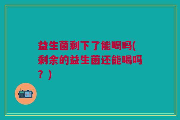 益生菌剩下了能喝吗(剩余的益生菌还能喝吗?) 益生菌剩下了能喝吗(剩余的益生菌还能喝吗?)