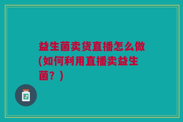 益生菌卖货直播怎么做(如何利用直播卖益生菌?)