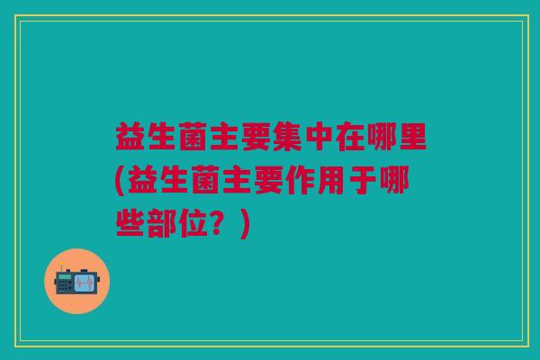 益生菌主要集中在哪里(益生菌主要作用于哪些部位?)