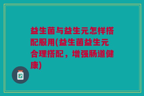 益生菌与益生元怎样搭配服用(益生菌益生元合理搭配,增强肠道健康)
