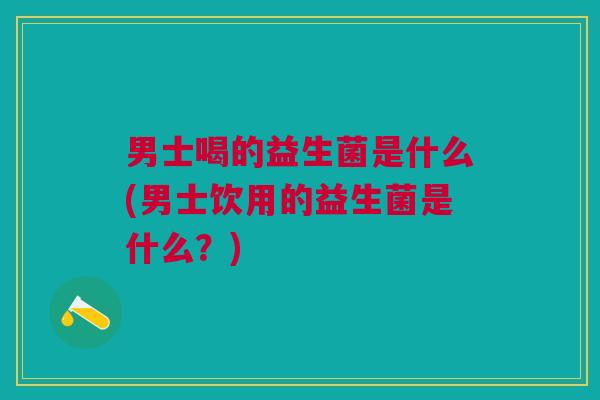 男士喝的益生菌是什么(男士饮用的益生菌是什么?)