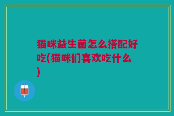 猫咪益生菌怎么搭配好吃(猫咪们喜欢吃什么)
