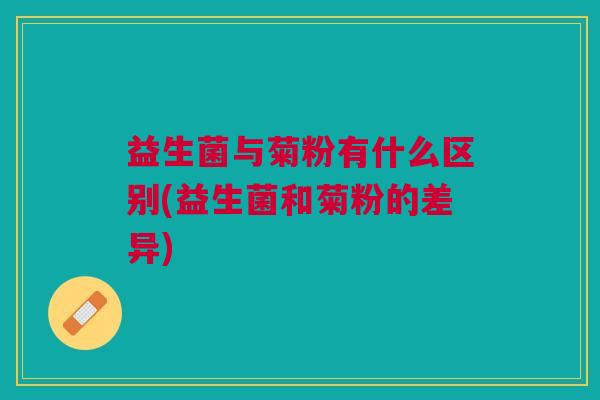 益生菌与菊粉有什么区别(益生菌和菊粉的差异)
