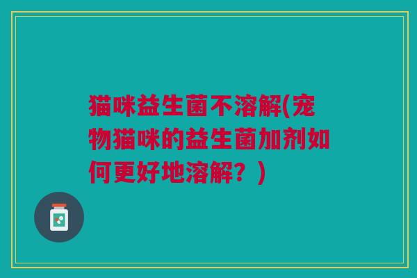 猫咪益生菌不溶解(宠物猫咪的益生菌加剂如何更好地溶解?) 猫咪益生菌不溶解(宠物猫咪的益生菌加剂如何更好地溶解?)