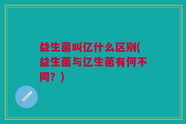 益生菌叫亿什么区别(益生菌与亿生菌有何不同?) 益生菌叫亿什么区别(益生菌与亿生菌有何不同?)