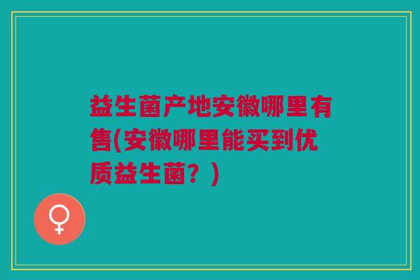 益生菌产地安徽哪里有售(安徽哪里能买到优质益生菌？)