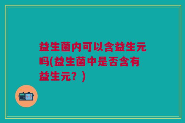 益生菌内可以含益生元吗(益生菌中是否含有益生元?) 益生菌内可以含益生元吗(益生菌中是否含有益生元?)