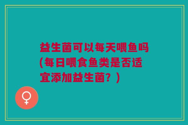益生菌可以每天喂鱼吗(每日喂食鱼类是否适宜添加益生菌?) 益生菌可以每天喂鱼吗(每日喂食鱼类是否适宜添加益生菌?)