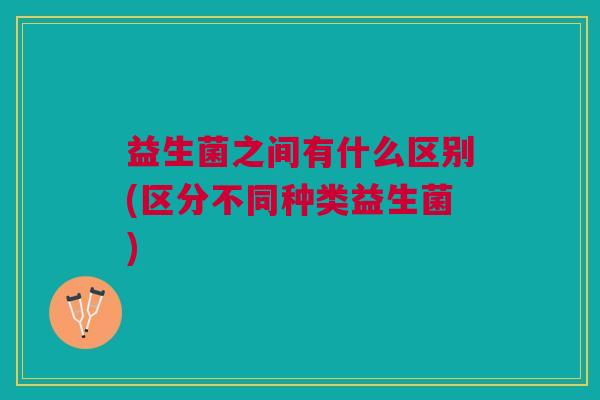 益生菌之间有什么区别(区分不同种类益生菌)