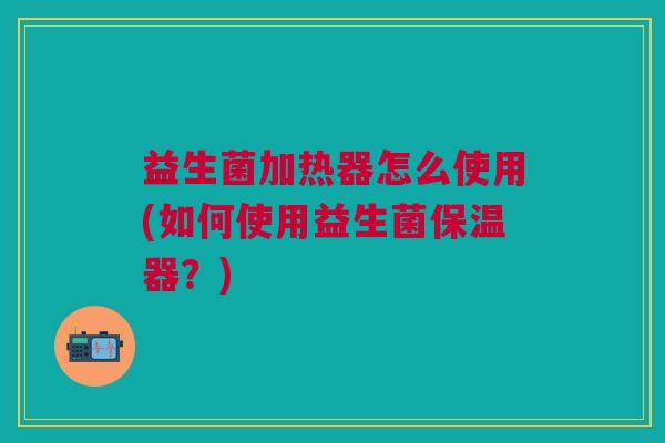 益生菌加热器怎么使用(如何使用益生菌保温器？)