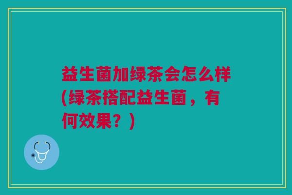 益生菌加绿茶会怎么样(绿茶搭配益生菌,有何效果?) 益生菌加绿茶会怎么样(绿茶搭配益生菌,有何效果?)