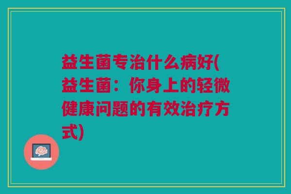 益生菌专治什么病好(益生菌:你身上的轻微健康问题的有效治疗方式)
