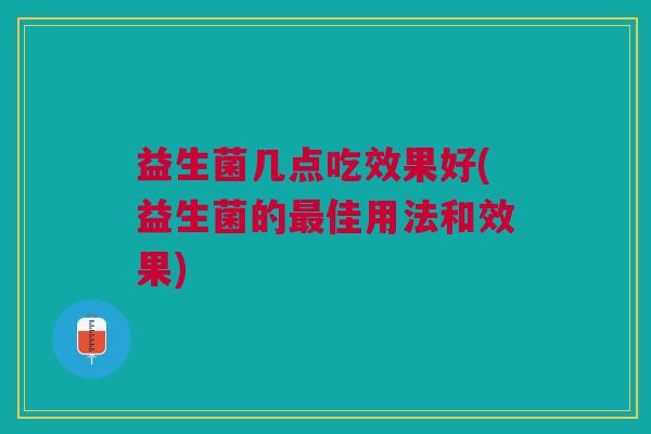 益生菌几点吃效果好(益生菌的最佳用法和效果)