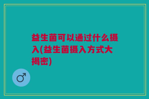 益生菌可以通过什么摄入(益生菌摄入方式大揭密)