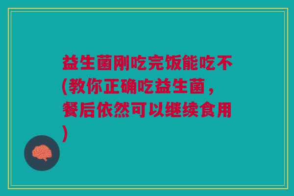 益生菌刚吃完饭能吃不(教你正确吃益生菌,餐后依然可以继续食用)