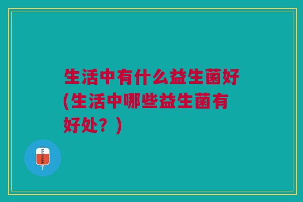 生活中有什么益生菌好(生活中哪些益生菌有好处?)
