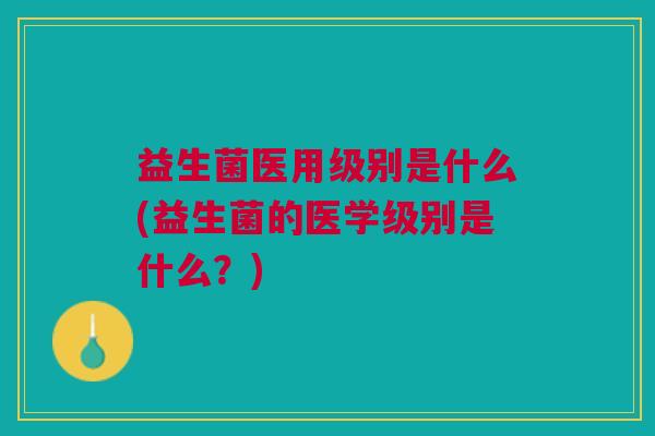 益生菌医用级别是什么(益生菌的医学级别是什么?)
