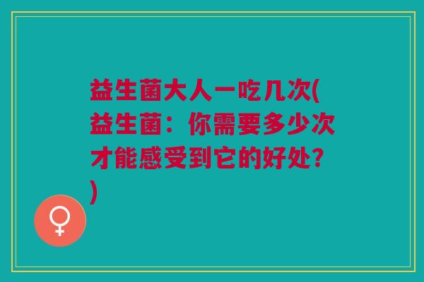 益生菌大人一吃几次(益生菌：你需要多少次才能感受到它的好处？)