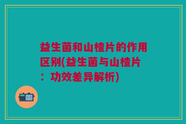 益生菌和山楂片的作用区别(益生菌与山楂片:功效差异解析)