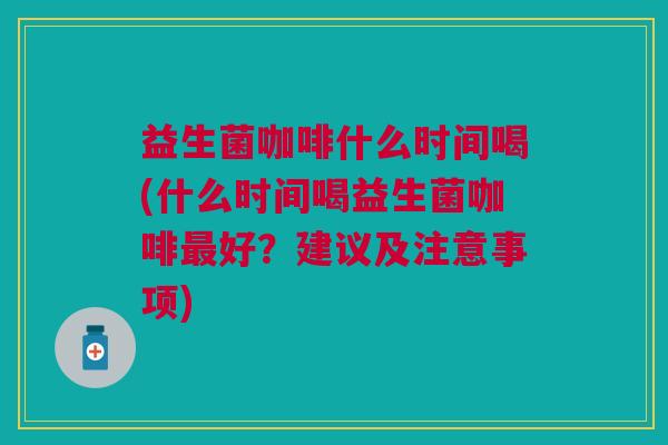 益生菌咖啡什么时间喝(什么时间喝益生菌咖啡好？建议及注意事项)
